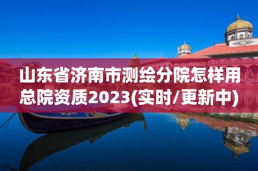 山東省濟南市測繪分院怎樣用總院資質2023(實時/更新中)