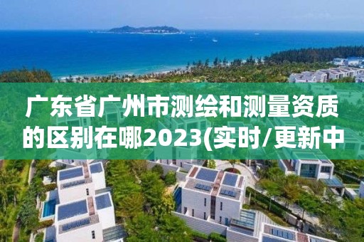 廣東省廣州市測繪和測量資質的區別在哪2023(實時/更新中)