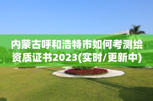 內蒙古呼和浩特市如何考測繪資質證書2023(實時/更新中)