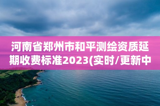 河南省鄭州市和平測繪資質延期收費標準2023(實時/更新中)