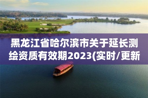 黑龍江省哈爾濱市關于延長測繪資質有效期2023(實時/更新中)