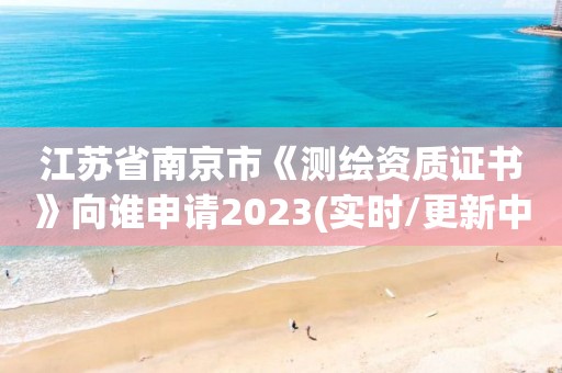 江蘇省南京市《測繪資質證書》向誰申請2023(實時/更新中)