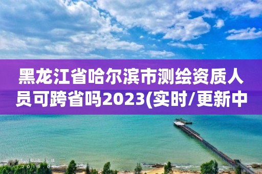 黑龍江省哈爾濱市測繪資質人員可跨省嗎2023(實時/更新中)