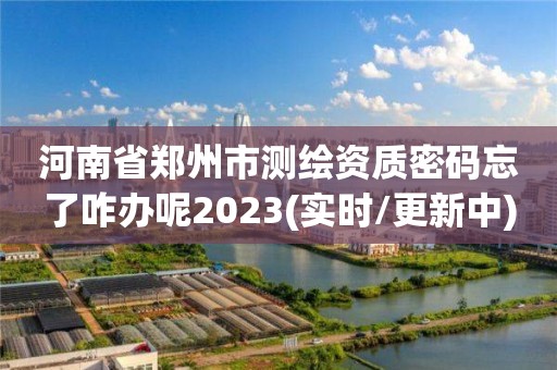 河南省鄭州市測繪資質密碼忘了咋辦呢2023(實時/更新中)