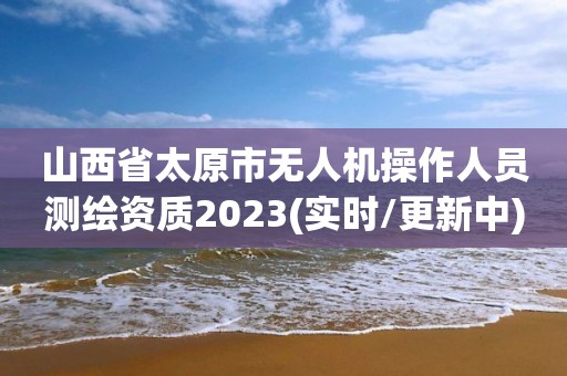 山西省太原市無人機(jī)操作人員測繪資質(zhì)2023(實(shí)時(shí)/更新中)