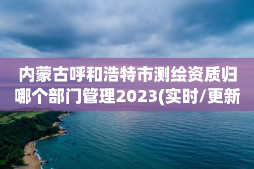 內蒙古呼和浩特市測繪資質歸哪個部門管理2023(實時/更新中)