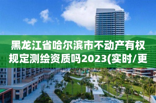 黑龍江省哈爾濱市不動產有權規定測繪資質嗎2023(實時/更新中)