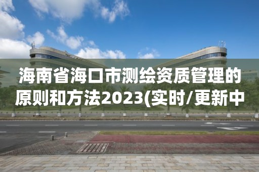 海南省海口市測(cè)繪資質(zhì)管理的原則和方法2023(實(shí)時(shí)/更新中)