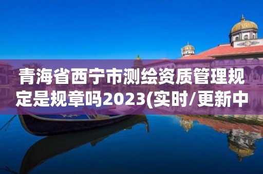 青海省西寧市測繪資質管理規定是規章嗎2023(實時/更新中)