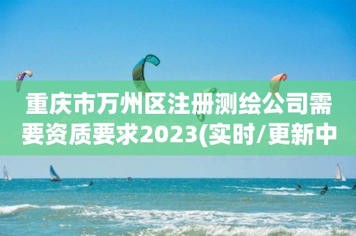 重慶市萬州區注冊測繪公司需要資質要求2023(實時/更新中)