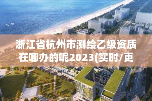 浙江省杭州市測繪乙級資質在哪辦的呢2023(實時/更新中)