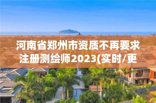 河南省鄭州市資質(zhì)不再要求注冊(cè)測(cè)繪師2023(實(shí)時(shí)/更新中)