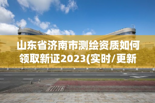 山東省濟(jì)南市測繪資質(zhì)如何領(lǐng)取新證2023(實時/更新中)