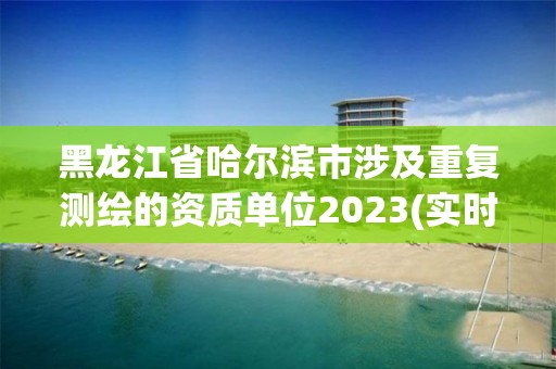 黑龍江省哈爾濱市涉及重復測繪的資質單位2023(實時/更新中)