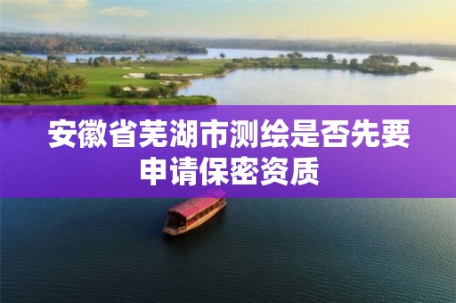 安徽省蕪湖市測繪是否先要申請保密資質