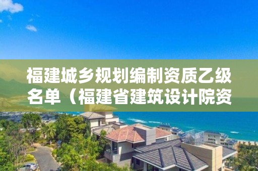 福建城鄉規劃編制資質乙級名單（福建省建筑設計院資質）