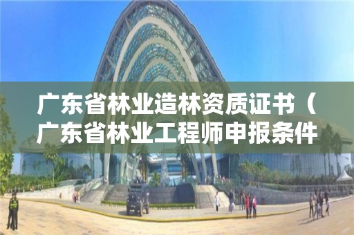 廣東省林業造林資質證書（廣東省林業工程師申報條件）