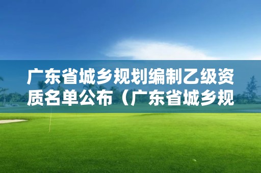 廣東省城鄉規劃編制乙級資質名單公布（廣東省城鄉規劃局）