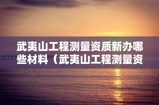 武夷山工程測量資質新辦哪些材料（武夷山工程測量資質新辦哪些材料可以用）