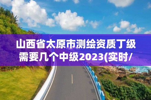 山西省太原市測繪資質丁級需要幾個中級2023(實時/更新中)