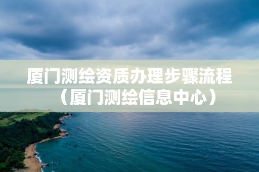 廈門測繪資質(zhì)辦理步驟流程（廈門測繪信息中心）