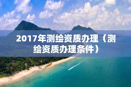 2017年測繪資質辦理（測繪資質辦理條件）