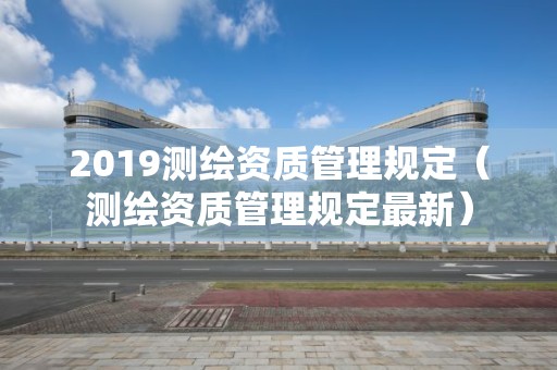 2019測繪資質管理規定（測繪資質管理規定最新）