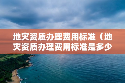 地災資質辦理費用標準（地災資質辦理費用標準是多少）