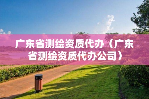 廣東省測繪資質代辦（廣東省測繪資質代辦公司）