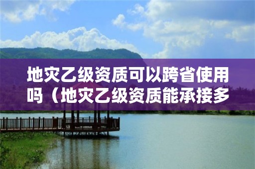 地災乙級資質可以跨省使用嗎（地災乙級資質能承接多大項目）