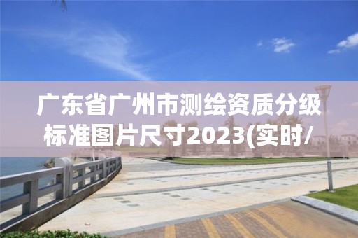 廣東省廣州市測繪資質分級標準圖片尺寸2023(實時/更新中)