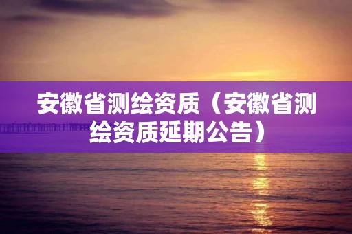 安徽省測繪資質（安徽省測繪資質延期公告）