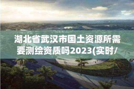 湖北省武漢市國土資源所需要測繪資質(zhì)嗎2023(實時/更新中)