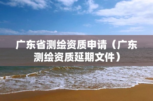 廣東省測(cè)繪資質(zhì)申請(qǐng)（廣東測(cè)繪資質(zhì)延期文件）