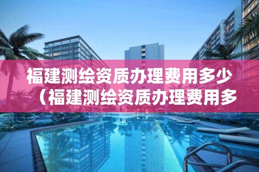 福建測繪資質辦理費用多少（福建測繪資質辦理費用多少一個月）