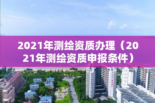 2021年測繪資質(zhì)辦理（2021年測繪資質(zhì)申報(bào)條件）