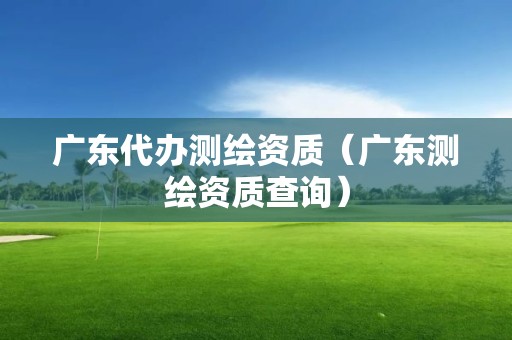 廣東代辦測(cè)繪資質(zhì)（廣東測(cè)繪資質(zhì)查詢）