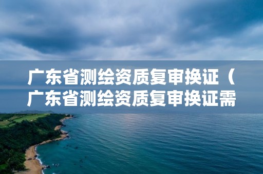 廣東省測繪資質(zhì)復(fù)審換證（廣東省測繪資質(zhì)復(fù)審換證需要多久）