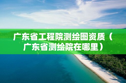 廣東省工程院測繪圖資質(zhì)（廣東省測繪院在哪里）