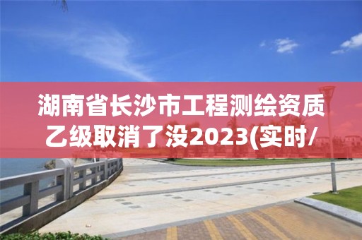 湖南省長沙市工程測繪資質乙級取消了沒2023(實時/更新中)