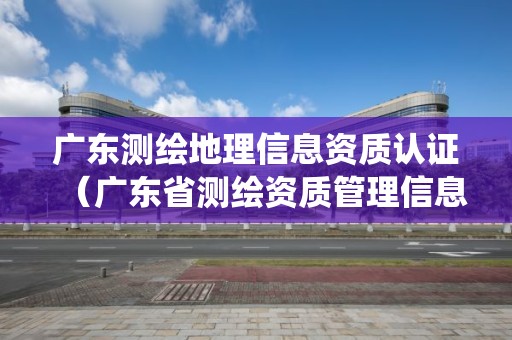 廣東測繪地理信息資質認證（廣東省測繪資質管理信息系統）