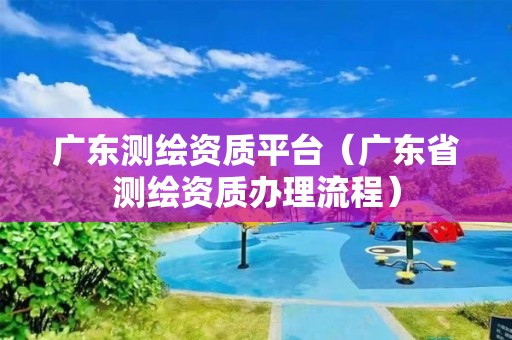 廣東測繪資質平臺（廣東省測繪資質辦理流程）