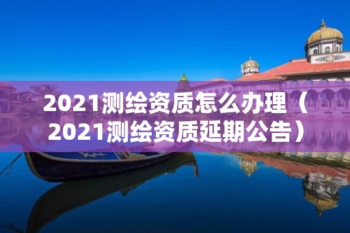 2021測繪資質(zhì)怎么辦理（2021測繪資質(zhì)延期公告）