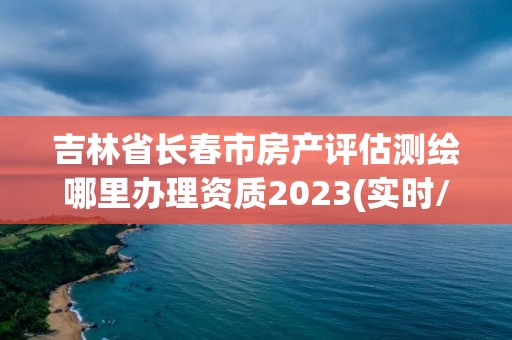 吉林省長春市房產(chǎn)評估測繪哪里辦理資質(zhì)2023(實時/更新中)