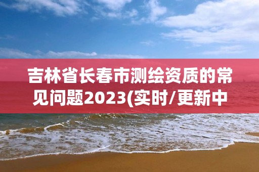 吉林省長(zhǎng)春市測(cè)繪資質(zhì)的常見問題2023(實(shí)時(shí)/更新中)