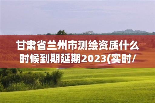 甘肅省蘭州市測繪資質(zhì)什么時候到期延期2023(實時/更新中)