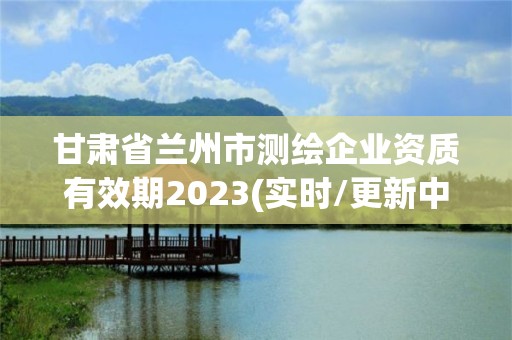 甘肅省蘭州市測繪企業資質有效期2023(實時/更新中)