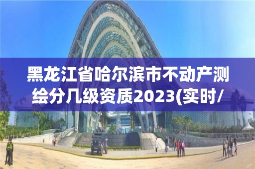 黑龍江省哈爾濱市不動產測繪分幾級資質2023(實時/更新中)