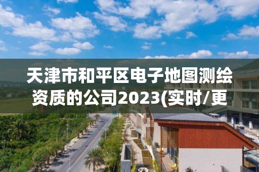 天津市和平區(qū)電子地圖測(cè)繪資質(zhì)的公司2023(實(shí)時(shí)/更新中)