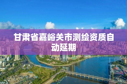 甘肅省嘉峪關市測繪資質自動延期